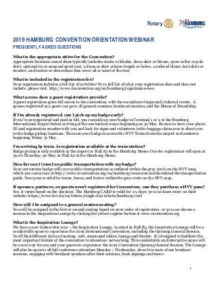 1
2019 HAMBURG CONVENTION ORIENTATION WEBINAR
FREQUENTLY ASKED QUESTIONS
What is the appropriate attire for the Convention?
Appropriate business casual dress typically includes slacks or khakis, dress shirt or blouse, open-collar or polo
shirt, optional tie or seasonal sport coat, a dress or skirt at knee-length or below, a tailored blazer, knit shirt or
sweater, and loafers or dress shoes that cover all or most of the foot.
What is included in the registration fee?
Your registration includes a full day of activities! For a full list of what your registration does and does not
include, please visit: http://www.riconvention.org/en/hamburg/registration-fees
What access does a guest registration provide?
A guest registration gives full access to the convention, with the exception of separately ticketed events. A
spouse registered as a guest can go to all general sessions, breakout sessions, and the House of Friendship.
If I’m already registered, can I pick up my badge early?
If you've preregistered and paid in full, you can pick up your badge in Terminal 1 or 2 at the Hamburg
International Airport before arriving at the convention venue beginning on 30 May. Be sure to have your photo
ID and registration number with you and look for signs and volunteers in the baggage claim area to direct you
to the badge pickup locations. Then use your badge to access the HVV Trains from the airport to downtown
beginning Friday 31 May.
I’m arriving by train. Is registration available at the train station?
Badge pickup is only available at the airport or Hall A2 in the Hamburg Messe. On-site registration will open at
15:00 Thursday, 30 May, in Hall A2 at the Hamburg Messe.
How far can I travel on public transportation with my badge?
Your convention badge will cover public transportation as outlined within the grey circle on the HVV map,
which you can access at http://www.riconvention.org/en/hamburg/resources and download the transportation
guide. Your pass is valid for trains, buses, and ferries within the grey circle on the HVV map.
If spouses, partners, or guests aren’t registered for Convention, can they purchase a HVV pass?
Yes, it varies based on the duration. The Hamburg CARD is valid for 1-5 days; you can learn more on their
website: https://www.hvv.de/en/tickets/single-day-tickets/hamburg-card
How will I be assigned to a general session seating?
You will be assigned to the first or second seating based on your order of registration, or you can choose a
session in the Inspiration Lounge by clicking the yellow register button at www.riconvention.org
What is the Inspiration Lounge?
We have a new feature this year – the Inspiration Lounge. Located in Hall B5, the Inspiration Lounge will be a
comfortable space to experience the 2019 International Convention, including the Opening General Session.
You’ll find different styles of seating- café, communal tables, lounge and theater. It’s designed to facilitate the
most important feature of the convention to attendees: networking. This comfortable and interactive space will
be a new way for you and your guests to experience the 2019 Convention Opening General Session. The Lounge
will also be open to all full conference attendees Monday – Wednesday, show live casts of our breakout
sessions, engaging with breakout speakers after their sessions, book signings and more.
 