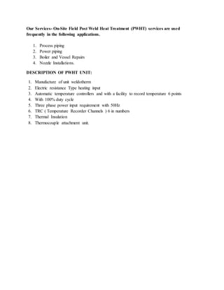 Our Services- On-Site Field Post Weld Heat Treatment (PWHT) services are used
frequently in the following applications.
1. Process piping
2. Power piping
3. Boiler and Vessel Repairs
4. Nozzle Installations.
DESCRIPTION OF PWHT UNIT:
1. Manufacture of unit weldotherm
2. Electric resistance Type heating input
3. Automatic temperature controllers and with a facility to record temperature 6 points
4. With 100% duty cycle
5. Three phase power input requirement with 50Hz
6. TRC ( Temperature Recorder Channels ) 6 in numbers
7. Thermal Insulation
8. Thermocouple attachment unit.
 