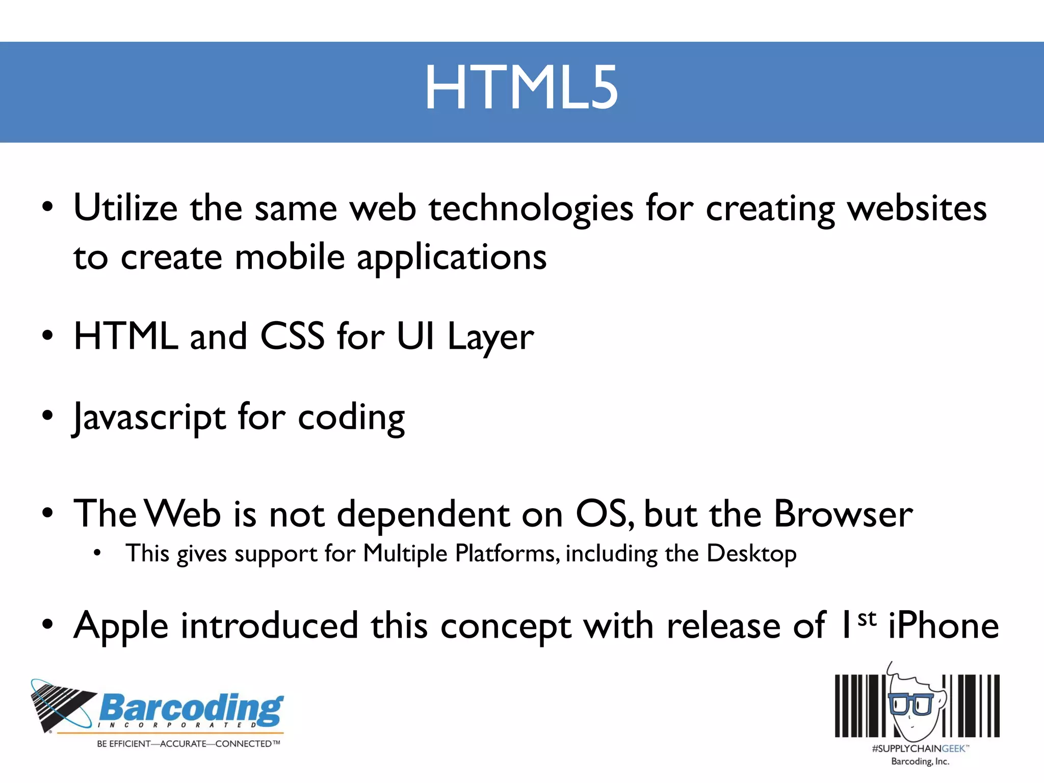 HTML5
• Utilize the same web technologies for creating websites
to create mobile applications
• HTML and CSS for UI Layer
• Javascript for coding
• TheWeb is not dependent on OS, but the Browser
• This gives support for Multiple Platforms, including the Desktop
• Apple introduced this concept with release of 1st iPhone
 
