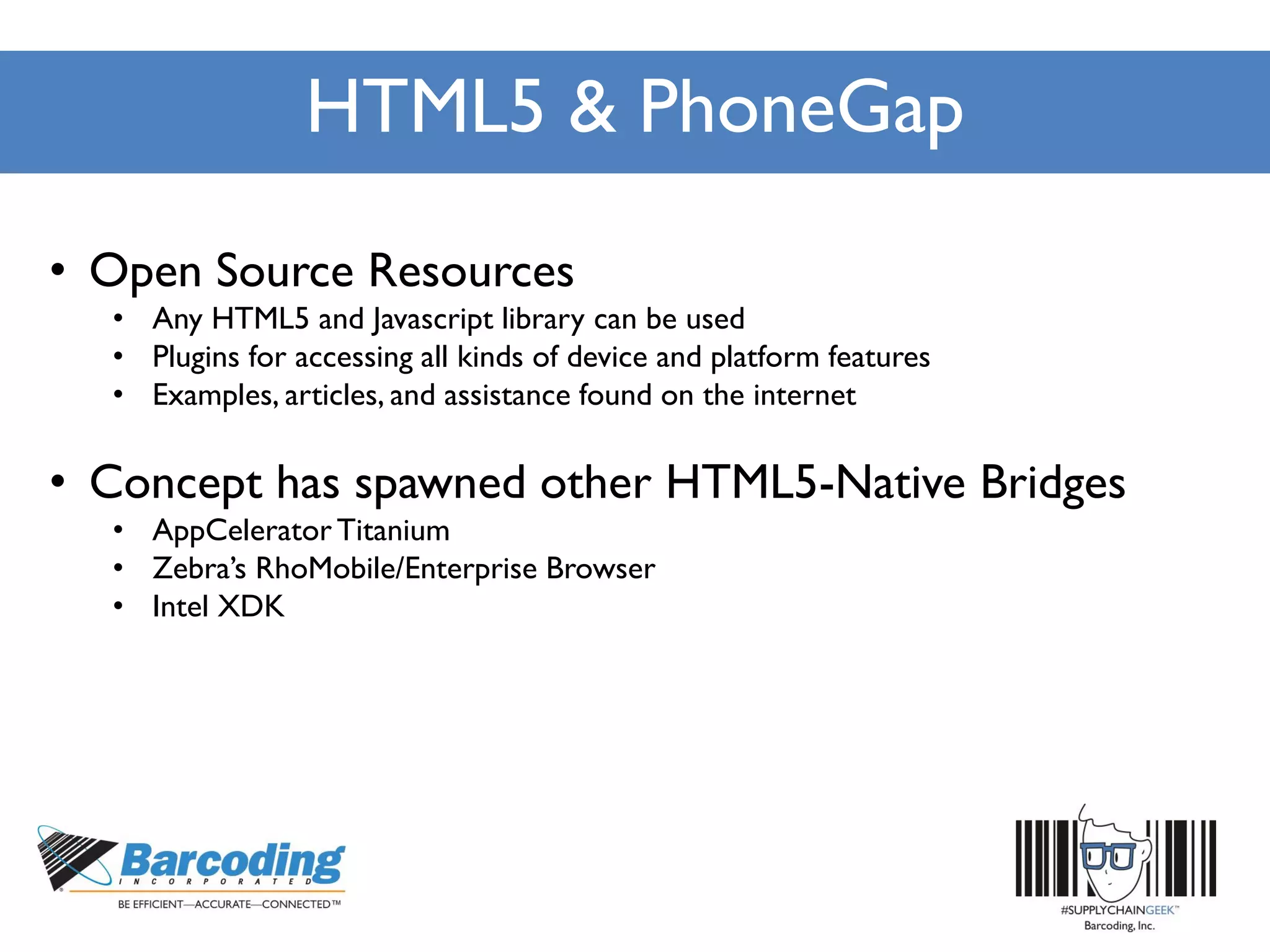 HTML5 & PhoneGap
• Open Source Resources
• Any HTML5 and Javascript library can be used
• Plugins for accessing all kinds of device and platform features
• Examples, articles, and assistance found on the internet
• Concept has spawned other HTML5-Native Bridges
• AppCelerator Titanium
• Zebra’s RhoMobile/Enterprise Browser
• Intel XDK
 