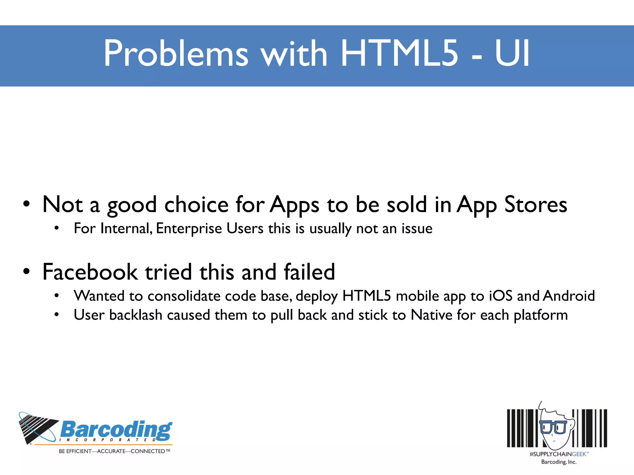 Problems with HTML5 - UI
• Not a good choice for Apps to be sold in App Stores
• For Internal, Enterprise Users this is usually not an issue
• Facebook tried this and failed
• Wanted to consolidate code base, deploy HTML5 mobile app to iOS and Android
• User backlash caused them to pull back and stick to Native for each platform
 