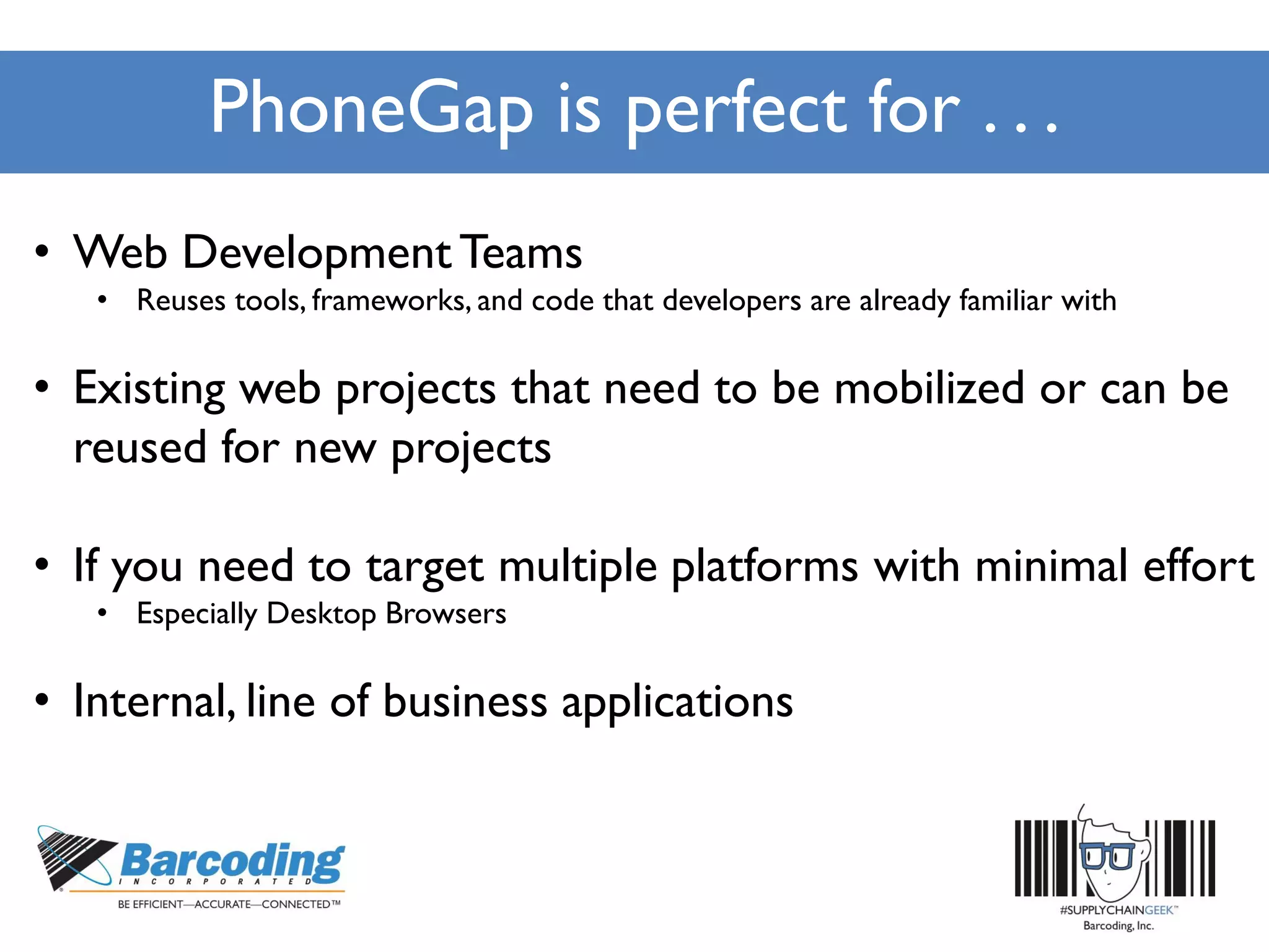 PhoneGap is perfect for . . .
• Web Development Teams
• Reuses tools, frameworks, and code that developers are already familiar with
• Existing web projects that need to be mobilized or can be
reused for new projects
• If you need to target multiple platforms with minimal effort
• Especially Desktop Browsers
• Internal, line of business applications
 