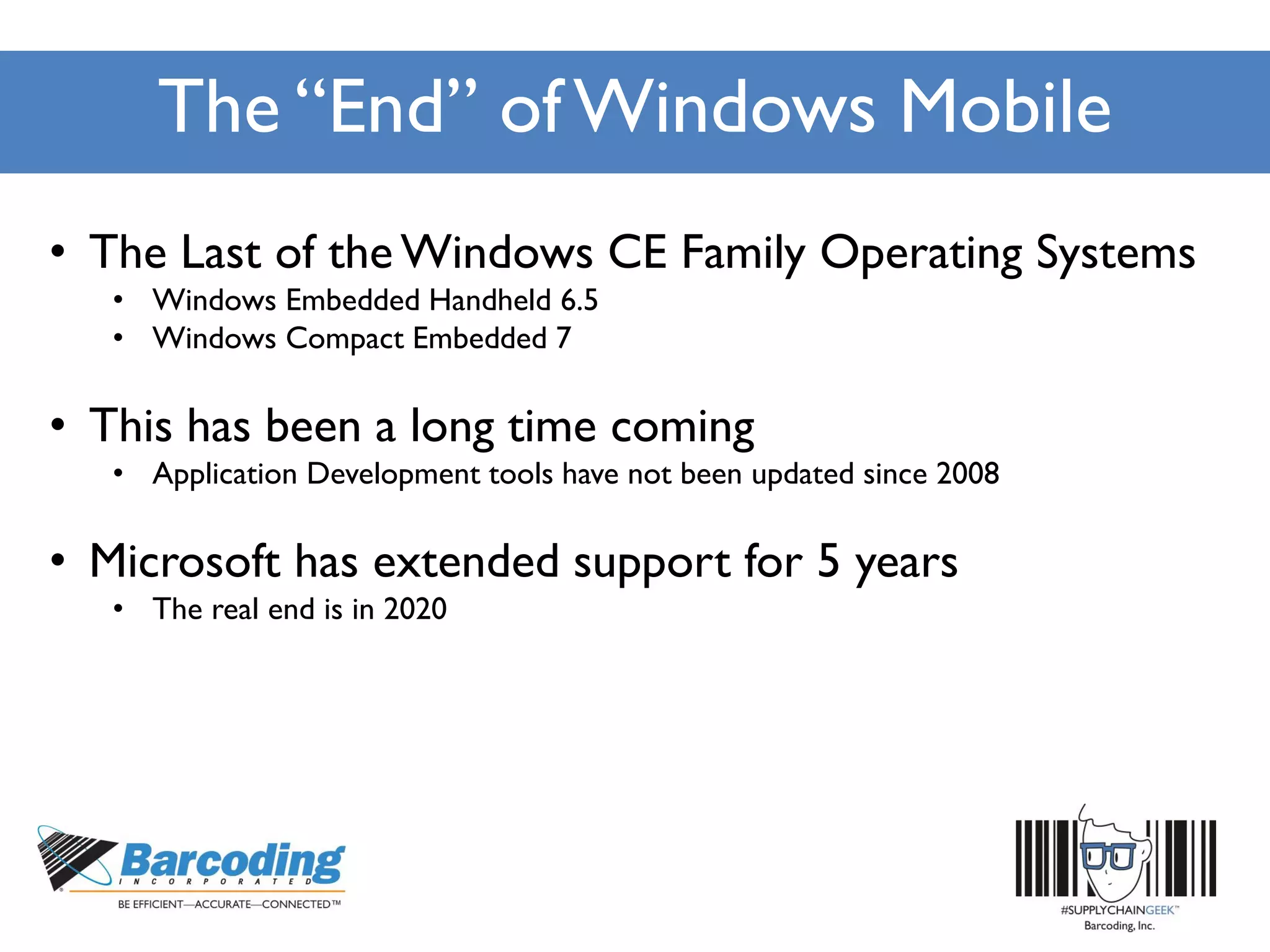 The “End” of Windows Mobile
• The Last of the Windows CE Family Operating Systems
• Windows Embedded Handheld 6.5
• Windows Compact Embedded 7
• This has been a long time coming
• Application Development tools have not been updated since 2008
• Microsoft has extended support for 5 years
• The real end is in 2020
 