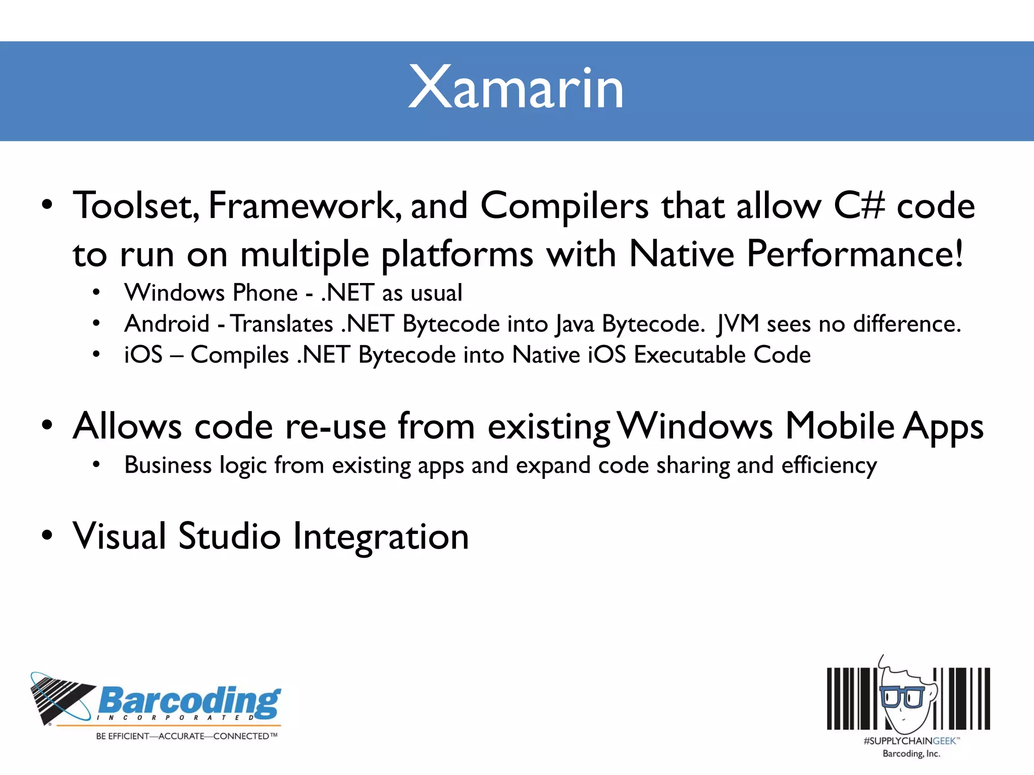 Xamarin
• Toolset, Framework, and Compilers that allow C# code
to run on multiple platforms with Native Performance!
• Windows Phone - .NET as usual
• Android - Translates .NET Bytecode into Java Bytecode. JVM sees no difference.
• iOS – Compiles .NET Bytecode into Native iOS Executable Code
• Allows code re-use from existingWindows Mobile Apps
• Business logic from existing apps and expand code sharing and efficiency
• Visual Studio Integration
 