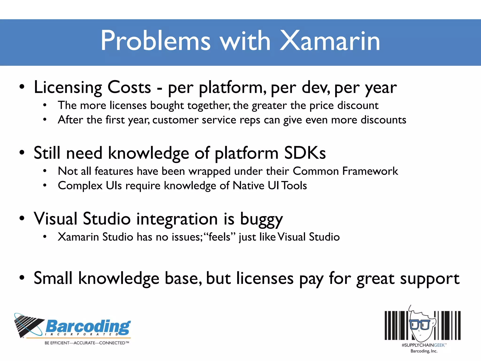 Problems with Xamarin
• Licensing Costs - per platform, per dev, per year
• The more licenses bought together, the greater the price discount
• After the first year, customer service reps can give even more discounts
• Still need knowledge of platform SDKs
• Not all features have been wrapped under their Common Framework
• Complex UIs require knowledge of Native UITools
• Visual Studio integration is buggy
• Xamarin Studio has no issues;“feels” just likeVisual Studio
• Small knowledge base, but licenses pay for great support
 