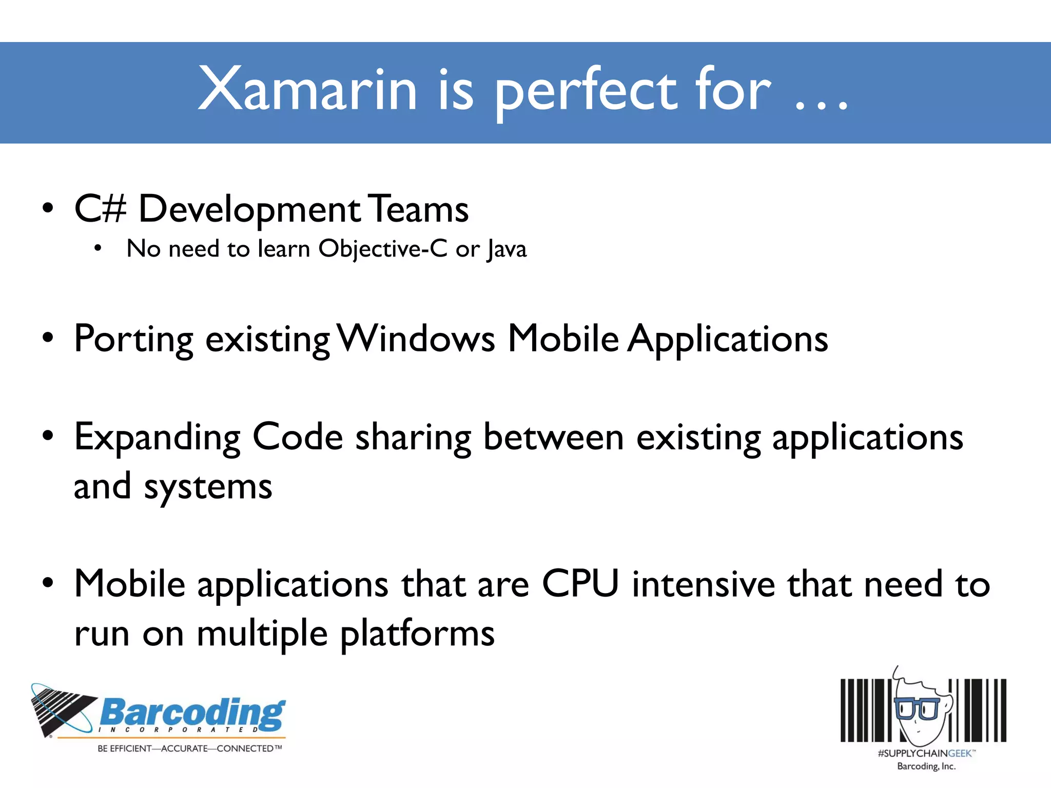 Xamarin is perfect for …
• C# DevelopmentTeams
• No need to learn Objective-C or Java
• Porting existingWindows Mobile Applications
• Expanding Code sharing between existing applications
and systems
• Mobile applications that are CPU intensive that need to
run on multiple platforms
 