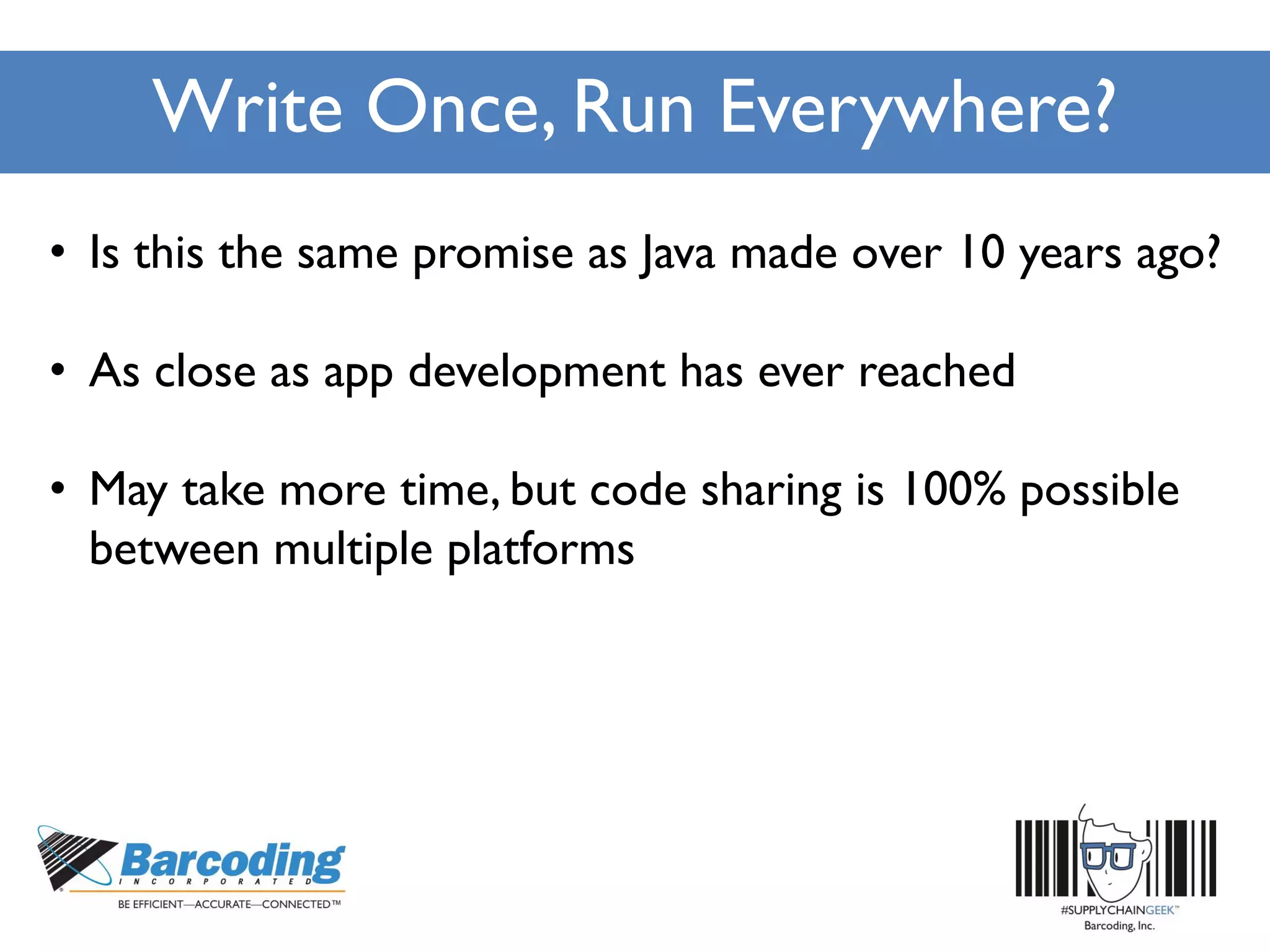 Write Once, Run Everywhere?
• Is this the same promise as Java made over 10 years ago?
• As close as app development has ever reached
• May take more time, but code sharing is 100% possible
between multiple platforms
 