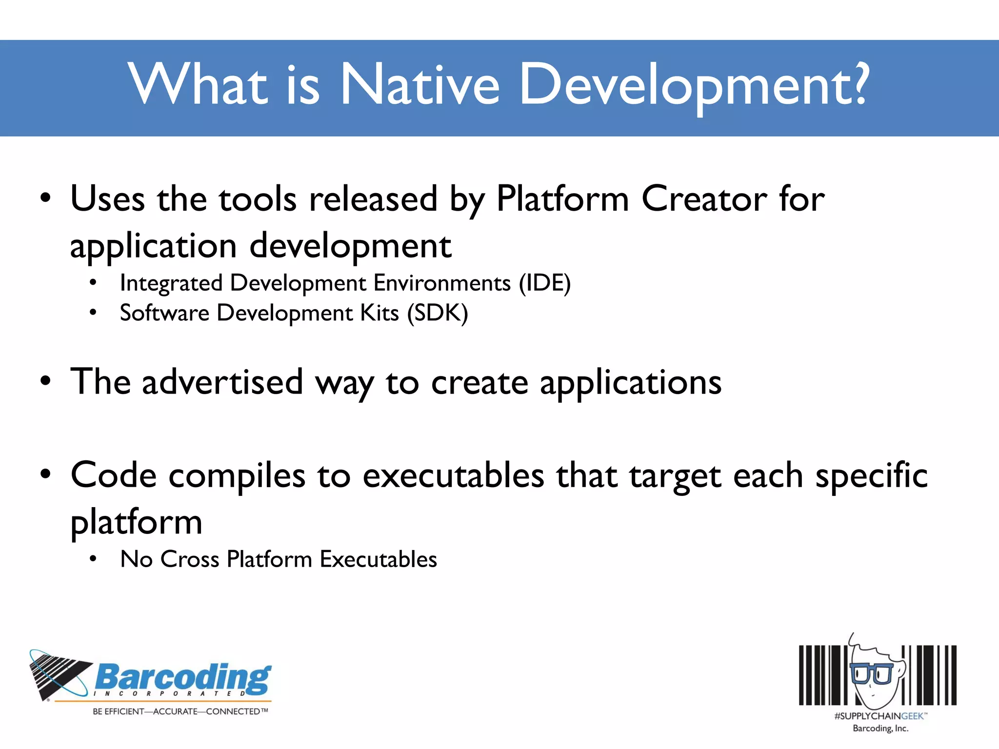 What is Native Development?
• Uses the tools released by Platform Creator for
application development
• Integrated Development Environments (IDE)
• Software Development Kits (SDK)
• The advertised way to create applications
• Code compiles to executables that target each specific
platform
• No Cross Platform Executables
 
