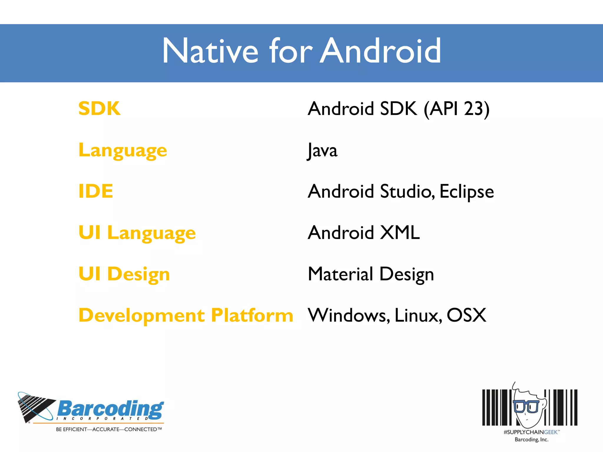 Native for Android
SDK Android SDK (API 23)
Language Java
IDE Android Studio, Eclipse
UI Language Android XML
UI Design Material Design
Development Platform Windows, Linux, OSX
 