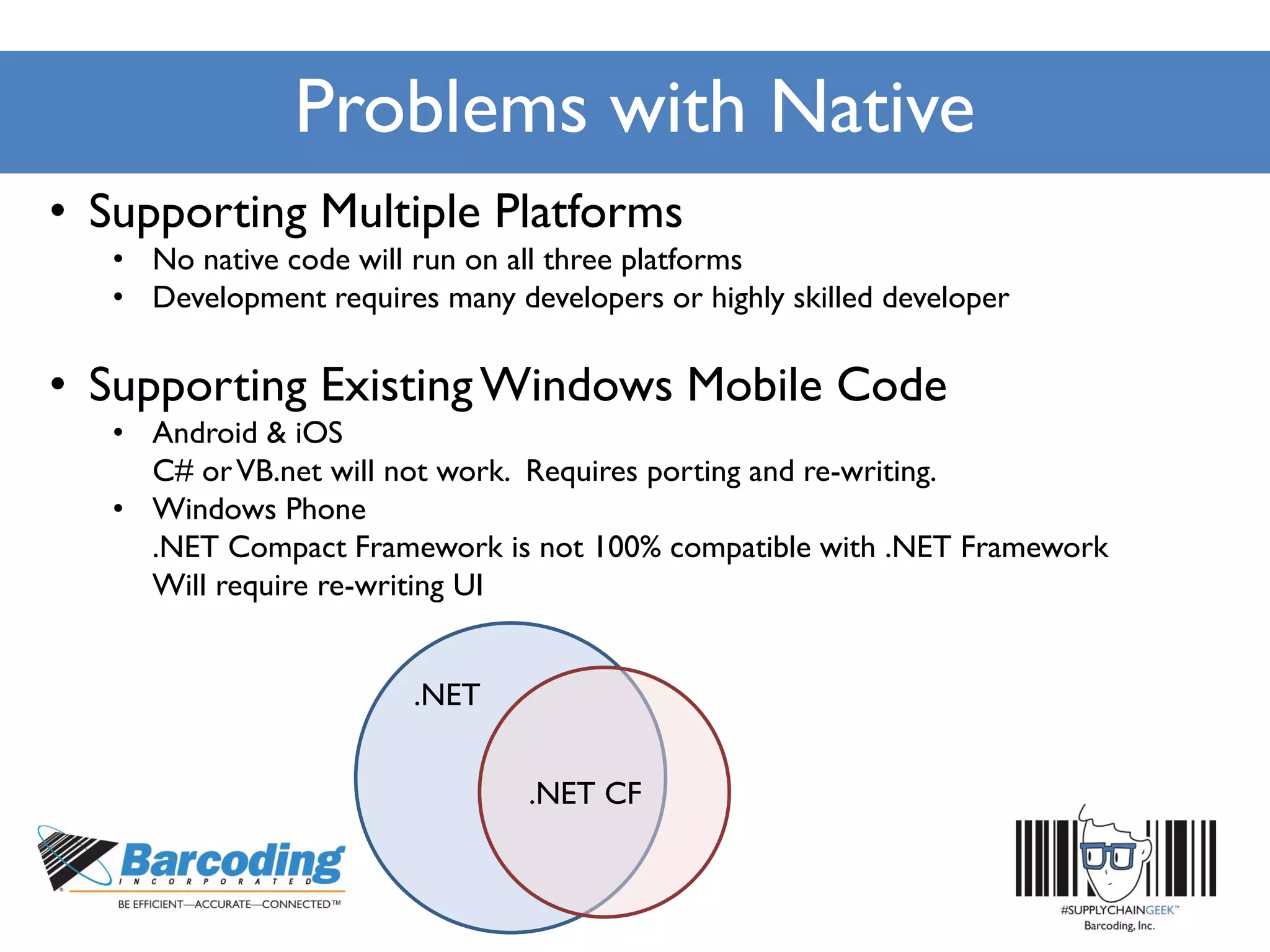 Problems with Native
• Supporting Multiple Platforms
• No native code will run on all three platforms
• Development requires many developers or highly skilled developer
• Supporting ExistingWindows Mobile Code
• Android & iOS
C# orVB.net will not work. Requires porting and re-writing.
• Windows Phone
.NET Compact Framework is not 100% compatible with .NET Framework
Will require re-writing UI
.NET
.NET CF
 