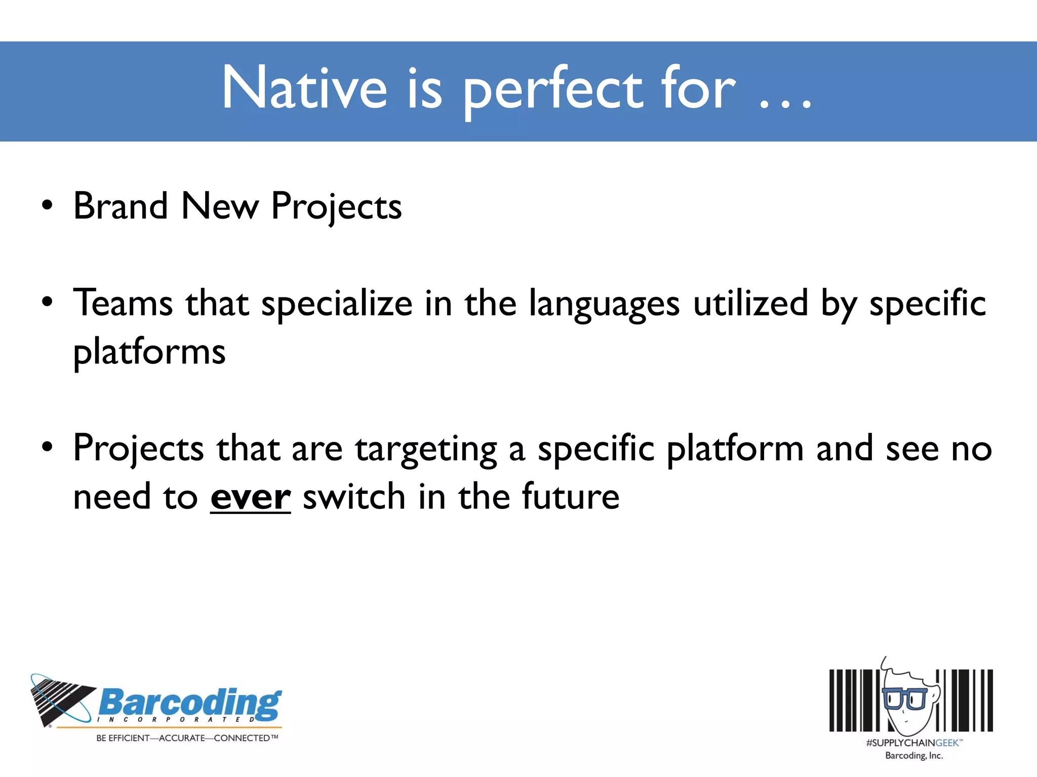 Native is perfect for …
• Brand New Projects
• Teams that specialize in the languages utilized by specific
platforms
• Projects that are targeting a specific platform and see no
need to ever switch in the future
 