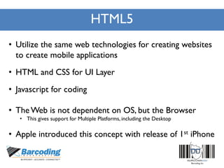 HTML5
• Utilize the same web technologies for creating websites
to create mobile applications
• HTML and CSS for UI Layer
• Javascript for coding
• TheWeb is not dependent on OS, but the Browser
• This gives support for Multiple Platforms, including the Desktop
• Apple introduced this concept with release of 1st iPhone
 