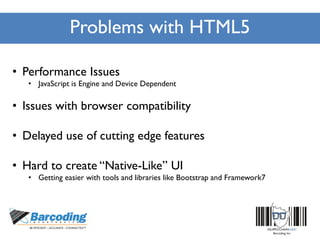 Problems with HTML5
• Performance Issues
• JavaScript is Engine and Device Dependent
• Issues with browser compatibility
• Delayed use of cutting edge features
• Hard to create “Native-Like” UI
• Getting easier with tools and libraries like Bootstrap and Framework7
 