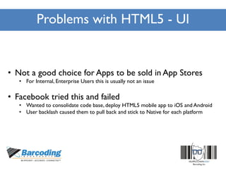 Problems with HTML5 - UI
• Not a good choice for Apps to be sold in App Stores
• For Internal, Enterprise Users this is usually not an issue
• Facebook tried this and failed
• Wanted to consolidate code base, deploy HTML5 mobile app to iOS and Android
• User backlash caused them to pull back and stick to Native for each platform
 
