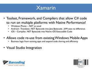Xamarin
• Toolset, Framework, and Compilers that allow C# code
to run on multiple platforms with Native Performance!
• Windows Phone - .NET as usual
• Android - Translates .NET Bytecode into Java Bytecode. JVM sees no difference.
• iOS – Compiles .NET Bytecode into Native iOS Executable Code
• Allows code re-use from existingWindows Mobile Apps
• Business logic from existing apps and expand code sharing and efficiency
• Visual Studio Integration
 