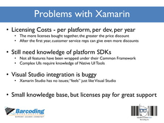 Problems with Xamarin
• Licensing Costs - per platform, per dev, per year
• The more licenses bought together, the greater the price discount
• After the first year, customer service reps can give even more discounts
• Still need knowledge of platform SDKs
• Not all features have been wrapped under their Common Framework
• Complex UIs require knowledge of Native UITools
• Visual Studio integration is buggy
• Xamarin Studio has no issues;“feels” just likeVisual Studio
• Small knowledge base, but licenses pay for great support
 