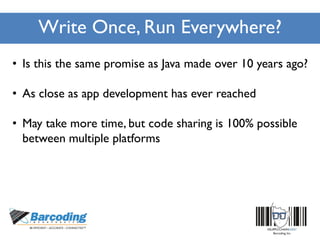Write Once, Run Everywhere?
• Is this the same promise as Java made over 10 years ago?
• As close as app development has ever reached
• May take more time, but code sharing is 100% possible
between multiple platforms
 