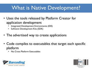 What is Native Development?
• Uses the tools released by Platform Creator for
application development
• Integrated Development Environments (IDE)
• Software Development Kits (SDK)
• The advertised way to create applications
• Code compiles to executables that target each specific
platform
• No Cross Platform Executables
 