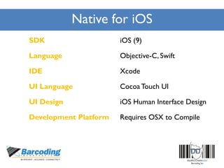 Native for iOS
SDK iOS (9)
Language Objective-C, Swift
IDE Xcode
UI Language Cocoa Touch UI
UI Design iOS Human Interface Design
Development Platform Requires OSX to Compile
 