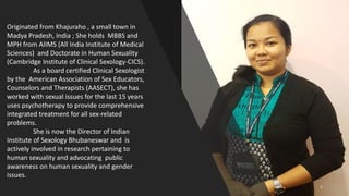 Originated from Khajuraho , a small town in
Madya Pradesh, India ; She holds MBBS and
MPH from AIIMS (All India Institute of Medical
Sciences) and Doctorate in Human Sexuality
(Cambridge Institute of Clinical Sexology-CICS).
As a board certified Clinical Sexologist
by the American Association of Sex Educators,
Counselors and Therapists (AASECT), she has
worked with sexual issues for the last 15 years
uses psychotherapy to provide comprehensive
integrated treatment for all sex-related
problems.
She is now the Director of Indian
Institute of Sexology Bhubaneswar and is
actively involved in research pertaining to
human sexuality and advocating public
awareness on human sexuality and gender
issues.
1
 