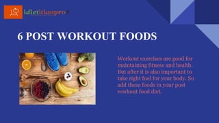 6 POST WORKOUT FOODS
Workout exercises are good for
maintaining fitness and health.
But after it is also important to
take right fuel for your body. So
add these foods in your post
workout food diet.
 
