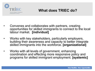 What does TRIEC do? Convenes and collaborates with partners, creating opportunities for skilled immigrants to connect to the local labour market.  [individual] Works with key stakeholders, particularly employers, building their awareness and capacity to better integrate skilled immigrants into the workforce.  [organizational]   Works with all levels of government, enhancing coordination and effecting more responsive policy and programs for skilled immigrant employment.  [systemic] 