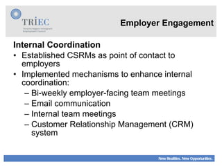 Employer Engagement Internal Coordination Established CSRMs as point of contact to employers Implemented mechanisms to enhance internal coordination: Bi-weekly employer-facing team meetings Email communication  Internal team meetings Customer Relationship Management (CRM) system 
