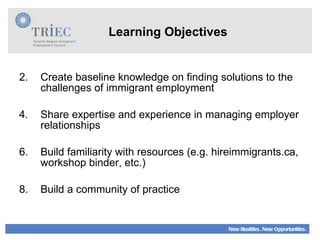 Learning Objectives Create baseline knowledge on finding solutions to the challenges of immigrant employment Share expertise and experience in managing employer relationships Build familiarity with resources (e.g. hireimmigrants.ca, workshop binder, etc.)  Build a community of practice 