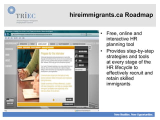 Free, online and interactive HR planning tool Provides step-by-step strategies and tools at every stage of the HR lifecycle to effectively recruit and retain skilled immigrants hireimmigrants.ca Roadmap 