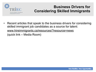 Business Drivers for Considering Skilled Immigrants Recent articles that speak to the business drivers for considering skilled immigrant job candidates as a source for talent: www.hireimmigrants.ca/resources/?resource=news (quick link – Media Room) 
