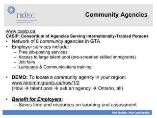 Community Agencies www.casip.ca  CASIP: Consortium of Agencies Serving Internationally-Trained Persons   Network of 8 community agencies in GTA Employer services include: Free job-posting services Access to large talent pool (pre-screened skilled immigrants) Job fairs Language & Communications training DEMO:  To locate a community agency in your region: www.hireimmigrants.ca/how/1/2 (How    talent pool    ask an agency    Ontario, all) Benefit for Employers : Saves time and resources on sourcing and assessment 