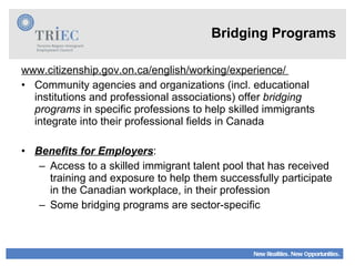 Bridging Programs www.citizenship.gov.on.ca/english/working/experience/  Community agencies and organizations (incl. educational institutions and professional associations) offer  bridging programs  in specific professions to help skilled immigrants integrate into their professional fields in Canada Benefits for Employers : Access to a skilled immigrant talent pool that has received training and exposure to help them successfully participate in the Canadian workplace, in their profession Some bridging programs are sector-specific  