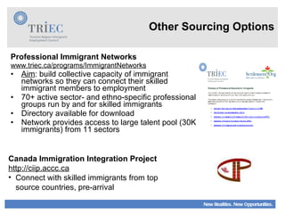 Other Sourcing Options Professional Immigrant Networks www.triec.ca/programs/ImmigrantNetworks   Aim : build collective capacity of immigrant networks so they can connect their skilled immigrant members to employment 70+ active sector- and ethno-specific professional groups run by and for skilled immigrants Directory available for download Network provides access to large talent pool (30K immigrants) from 11 sectors Canada Immigration Integration Project http://ciip.accc.ca Connect with skilled immigrants from top source countries, pre-arrival 