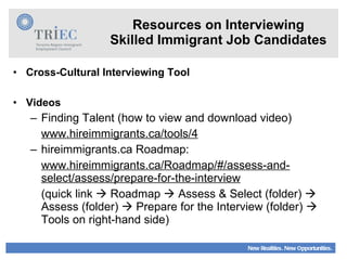 Resources on Interviewing Skilled Immigrant Job Candidates Cross-Cultural Interviewing Tool Videos Finding Talent (how to view and download video) www.hireimmigrants.ca/tools/4 hireimmigrants.ca Roadmap: www.hireimmigrants.ca/Roadmap/#/assess-and-select/assess/prepare-for-the-interview (quick link    Roadmap    Assess & Select (folder)    Assess (folder)    Prepare for the Interview (folder)    Tools on right-hand side) 