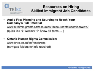 Resources on Hiring Skilled Immigrant Job Candidates Audio File: Planning and Sourcing to Reach Your Company’s Full Potential www.hireimmigrants.ca/resources/?resource=teleseminar&id=7 (quick link    Webinar    Show all items … ) Ontario Human Rights Commission: www.ohrc.on.ca/en/resources (navigate folders for info required) 