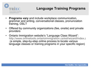 Language Training Programs Programs vary  and include workplace communication, grammar and writing, conversational classes, pronunciation training, OSLT Offered by community organizations (fee, onsite) and private providers Ontario Immigration website’s “Language Class Wizard”:  http://www.onlinetools.ontarioimmigration.ca/esl/wizard/index.aspx?culture=en  (a simple, step-by-step online process to locate various language classes or training programs in your specific region) 