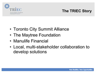 Toronto City Summit Alliance The Maytree Foundation Manulife Financial Local, multi-stakeholder collaboration to develop solutions The TRIEC Story  