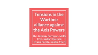 Tensions in the
Wartime
alliance against
the Axis Powers
By: Anthony Barragan, Molly
Cros, Sydney Howard,
Ryann Puente, Sophia Viteri
 