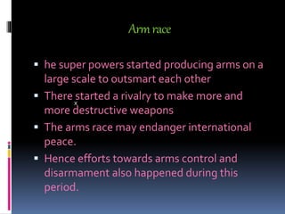 Armrace
 he super powers started producing arms on a
large scale to outsmart each other
 There started a rivalry to make more and
more destructive weapons
 The arms race may endanger international
peace.
 Hence efforts towards arms control and
disarmament also happened during this
period.
x
 
