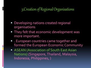 3.CreationofRegionalOrganisations
 Developing nations created regional
organisations
 They felt that economic development was
more important.
 . European countries came together and
formed the European Economic Community
 ASEAN (Association of South East Asian
Nations) (Singapore,Thailand, Malaysia,
Indonesia, Philippines, )
 