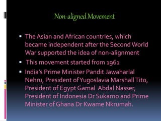 Non-alignedMovement
 The Asian and African countries, which
became independent after the SecondWorld
War supported the idea of non-alignment
 This movement started from 1961
 India’s Prime Minister Pandit Jawaharlal
Nehru, President ofYugoslavia MarshallTito,
President of Egypt Gamal Abdal Nasser,
President of Indonesia Dr Sukarno and Prime
Minister of Ghana Dr Kwame Nkrumah.
 