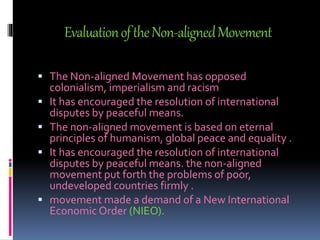 EvaluationoftheNon-alignedMovement
 The Non-aligned Movement has opposed
colonialism, imperialism and racism
 It has encouraged the resolution of international
disputes by peaceful means.
 The non-aligned movement is based on eternal
principles of humanism, global peace and equality .
 It has encouraged the resolution of international
disputes by peaceful means. the non-aligned
movement put forth the problems of poor,
undeveloped countries firmly .
 movement made a demand of a New International
Economic Order (NIEO).
 