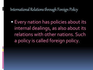 InternationalRelationsthroughForeignPolicy
 Every nation has policies about its
internal dealings, as also about its
relations with other nations. Such
a policy is called foreign policy.
 