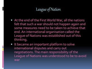 LeagueofNation
 At the end of the First World War, all the nations
felt that such a war should not happen again and
some measures need to be taken to achieve that
end. An international organisation called the
League of Nations was established out of this
thinking.
 It became an important platform to solve
international disputes and carry out
negotiations.The main responsibility of the
League of Nations was understood to be to avoid
war
 