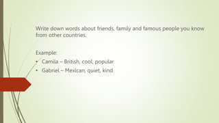 Write down words about friends, family and famous people you know
from other countries.
Example:
• Camila – British, cool, popular
• Gabriel – Mexican, quiet, kind
 