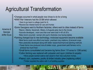 Agricultural Transformation
               •Changes occurred in what people now chose to do for a living
               •WWII War Veterans had the GI Bill which allowed
                    • them to go back to college (paid for it)
                    •Receive low interest loans for cars and homes
               •Some Georgians went to Northern factories; others went to cities instead of farms
America &           •Macon, Atlanta, Savannah, Albany, & Augusta grew due to the moves
 Georgia            •Suburbs developed; more cars than ever were sold in 40’s & 50’s
shifts focus        •Baby boom occurred; women who quit in factories now having babies
               •Farming changed due to new technology; motorized equipment became available
                    •Most farms could now afford one tractor, practiced crop rotations, & terraced crops
                    •New pesticides developed along with better researched/improved planting methods
                    • Fewer farms now produced more & better crops; government paid farmers not to
                      produce too much food
                    •Small farms consolidated and became big farms (from 110 acres to 1299 acres)
                    •Cotton farming was replaced with polyester and rayon (clothes & carpets)
                          <More people wanted wall-to-wall carpet in their new suburban homes
                    •Peanut, corn, soybeans, poultry & timber industry grew (replacing cotton)
                          •Timber supplied the nation with ¼ of building supplies
 