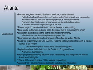 Atlanta
              Became a regional center for business, medicine, & entertainment
                   Mild climate allowed freedom from high heating costs of cold winters & slow transportation
                   State had lower tax rates, was advancing highways, & building skyscrapers
                   Nonunion state; hired workers at lower wages w/o demands by labor unions
                   Lockheed became the largest employer at the time
              People began to vacation in Atlanta; people thought is was exciting
              New hotels, restaurants, & tourist trade developed due to layovers at the airport
              Legislators started cooperating as the state made more money
Development
                   Previously the rural & Atlanta legislators disagreed often
              Businesses were transferring to other parts of the state as well as Atlanta
              Sales tax began that would fund MARTA – was the first city/state in the south to have a
               subway & rail system
                         -MARTA=Metropolitan Atlanta Rapid Transit Authority (1966)
              Legislature also voted to help fund the GA World Congress Center
                   (convention business grew)
              More people began moving back due to air conditioning, and integration for African
               Americans/Civil Rights
              1954 = 800 - new industries; 1200- national corporations
              Annexed 100+ square miles due to growth: includes over 20 counties
 