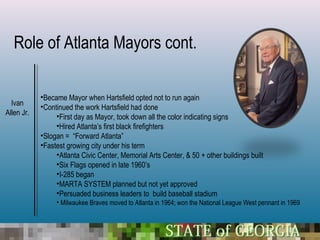 Role of Atlanta Mayors cont.

            •Became Mayor when Hartsfield opted not to run again
  Ivan      •Continued the work Hartsfield had done
Allen Jr.        •First day as Mayor, took down all the color indicating signs
                 •Hired Atlanta’s first black firefighters
            •Slogan = “Forward Atlanta”
            •Fastest growing city under his term
                 •Atlanta Civic Center, Memorial Arts Center, & 50 + other buildings built
                 •Six Flags opened in late 1960’s
                 •I-285 began
                 •MARTA SYSTEM planned but not yet approved
                 •Persuaded business leaders to build baseball stadium
                 • Milwaukee Braves moved to Atlanta in 1964; won the National League West pennant in 1969
 