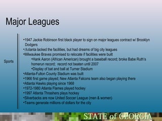 Major Leagues
         •1947 Jackie Robinson first black player to sign on major leagues contract w/ Brooklyn
          Dodgers
         •Atlanta lacked the facilities, but had dreams of big city leagues
         •Milwaukee Braves promised to relocate if facilities were built
               •Hank Aaron (African American) brought a baseball record; broke Babe Ruth’s
Sports
               homerun record; record not beaten until 2007
               •Display of bat and ball at Turner Stadium
         •Atlanta-Fulton County Stadium was built
         •1966 first game played; New Atlanta Falcons team also began playing there
         •Atlanta Hawks playing since 1968
         •1972-1980 Atlanta Flames played hockey
         •1997 Atlanta Thrashers plays hockey
         •Silverbacks are now United Soccer League (men & women)
         •Teams generate millions of dollars for the city
 