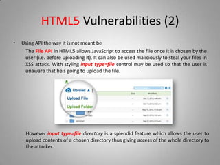 HTML5 Vulnerabilities (2)
• Using API the way it is not meant be
The File API in HTML5 allows JavaScript to access the file once it is chosen by the
user (i.e. before uploading it). It can also be used maliciously to steal your files in
XSS attack. With styling input type=file control may be used so that the user is
unaware that he's going to upload the file.
However input type=file directory is a splendid feature which allows the user to
upload contents of a chosen directory thus giving access of the whole directory to
the attacker.
 